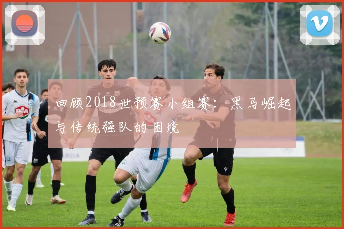 回顾2018世预赛小组赛：黑马崛起与传统强队的困境