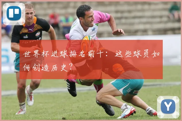 世界杯进球排名前十:这些球员如何创造历史?