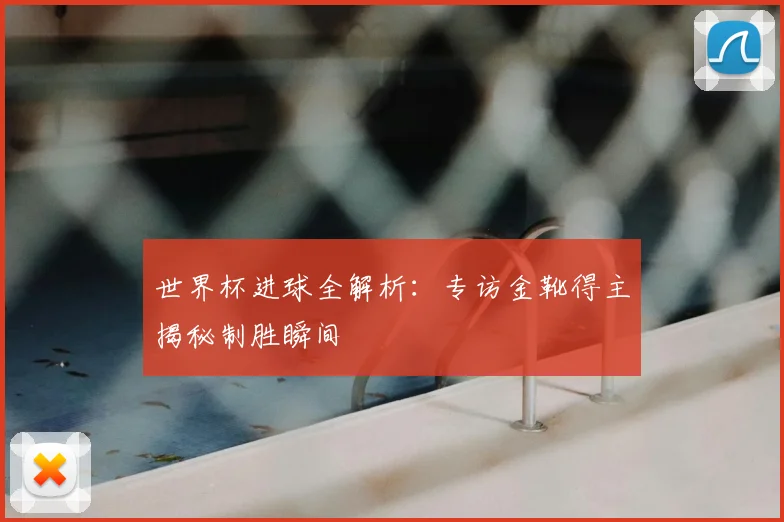 世界杯进球全解析：专访金靴得主揭秘制胜瞬间