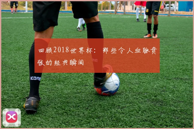 回顾2018世界杯：那些令人血脉贲张的经典瞬间