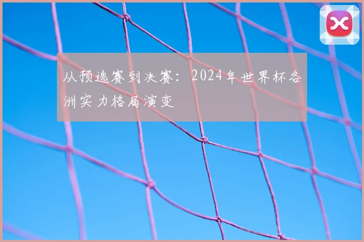 从预选赛到决赛：2024年世界杯各洲实力格局演变