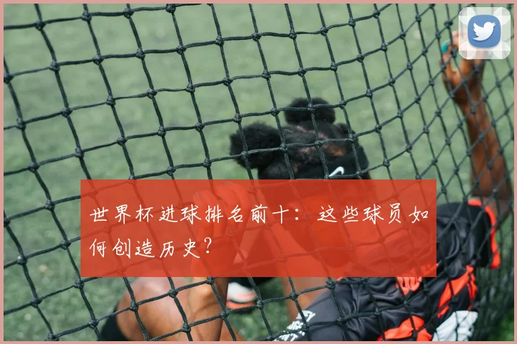 世界杯进球排名前十：这些球员如何创造历史？