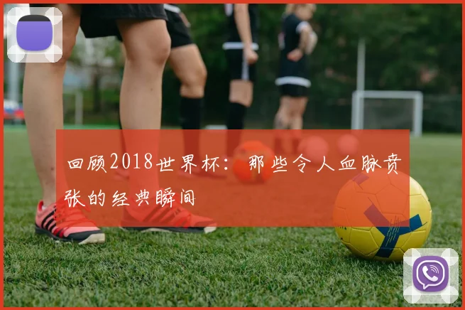 回顾2018世界杯：那些令人血脉贲张的经典瞬间