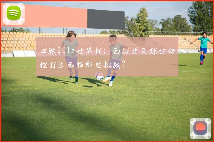 回顾2018世界杯：西班牙足球的传控打法面临哪些挑战？