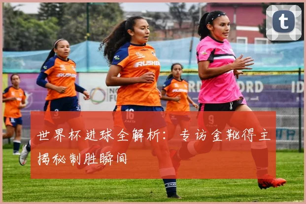 世界杯进球全解析：专访金靴得主揭秘制胜瞬间