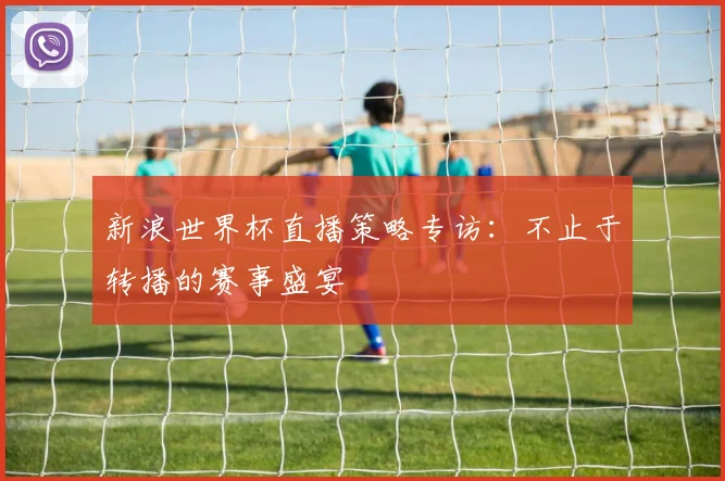新浪世界杯直播策略专访：不止于转播的赛事盛宴